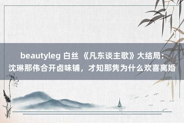 beautyleg 白丝 《凡东谈主歌》大结局：沈琳那伟合开卤味铺，才知那隽为什么欢喜离婚