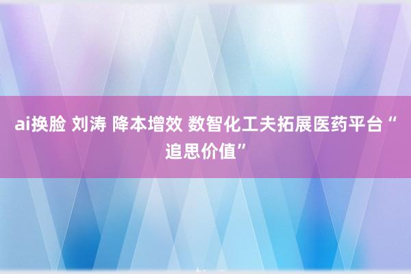 ai换脸 刘涛 降本增效 数智化工夫拓展医药平台“追思价值”