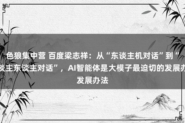 色狼集中营 百度梁志祥：从“东谈主机对话”到“东谈主东谈主对话”，AI智能体是大模子最迫切的发展办法