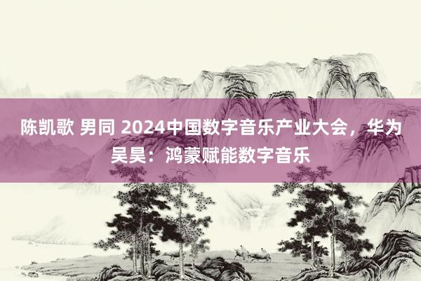 陈凯歌 男同 2024中国数字音乐产业大会，华为吴昊：鸿蒙赋能数字音乐