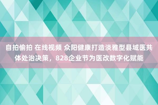 自拍偷拍 在线视频 众阳健康打造淡雅型县域医共体处治决策，828企业节为医改数字化赋能