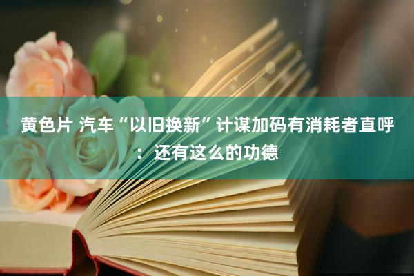 黄色片 汽车“以旧换新”计谋加码有消耗者直呼：还有这么的功德