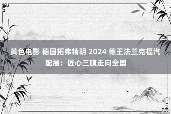 黄色电影 德国拓弗精明 2024 德王法兰克福汽配展：匠心三膜走向全国