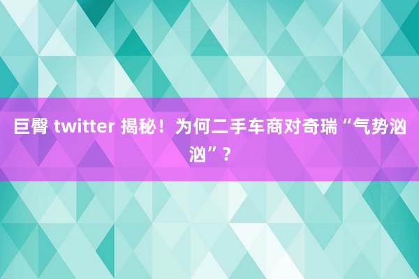 巨臀 twitter 揭秘！为何二手车商对奇瑞“气势汹汹”？