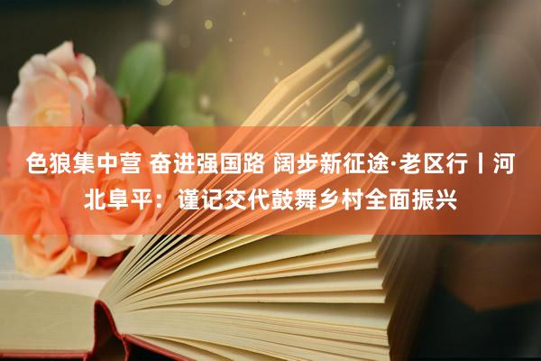 色狼集中营 奋进强国路 阔步新征途·老区行丨河北阜平：谨记交代鼓舞乡村全面振兴