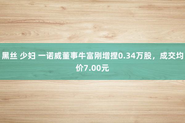 黑丝 少妇 一诺威董事牛富刚增捏0.34万股，成交均价7.00元