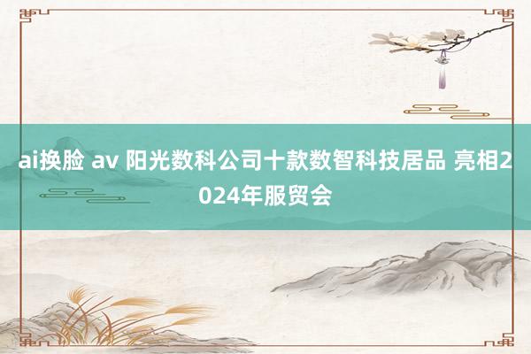 ai换脸 av 阳光数科公司十款数智科技居品 亮相2024年服贸会