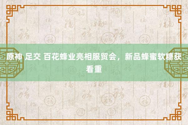 原神 足交 百花蜂业亮相服贸会，新品蜂蜜软糖获看重