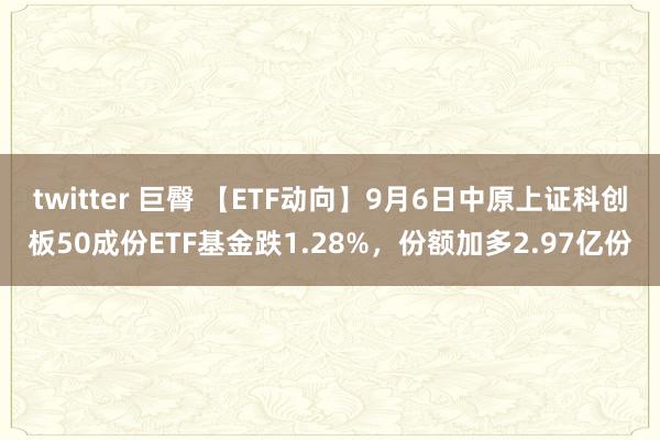 twitter 巨臀 【ETF动向】9月6日中原上证科创板50成份ETF基金跌1.28%，份额加多2.97亿份