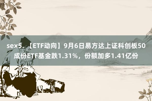 sex5. 【ETF动向】9月6日易方达上证科创板50成份ETF基金跌1.31%，份额加多1.41亿份