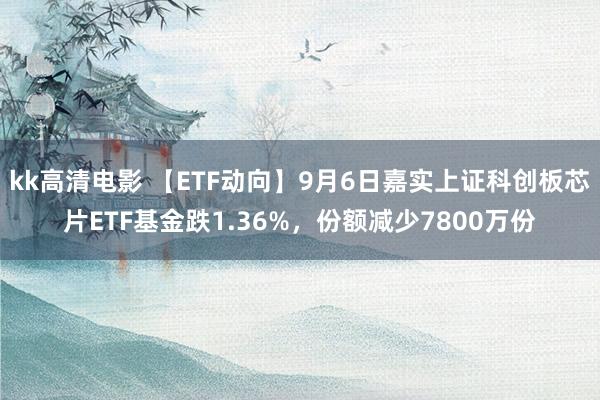 kk高清电影 【ETF动向】9月6日嘉实上证科创板芯片ETF基金跌1.36%，份额减少7800万份