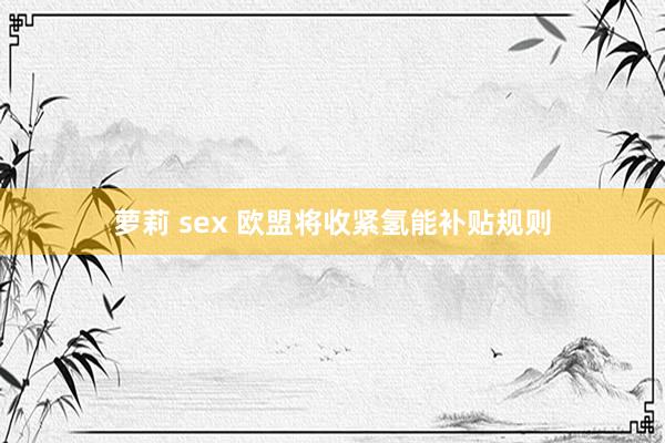 萝莉 sex 欧盟将收紧氢能补贴规则