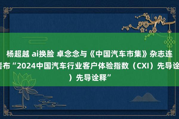 杨超越 ai换脸 卓念念与《中国汽车市集》杂志连合髻布“2024中国汽车行业客户体验指数（CXI）先导诠释”