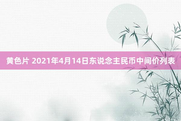 黄色片 2021年4月14日东说念主民币中间价列表