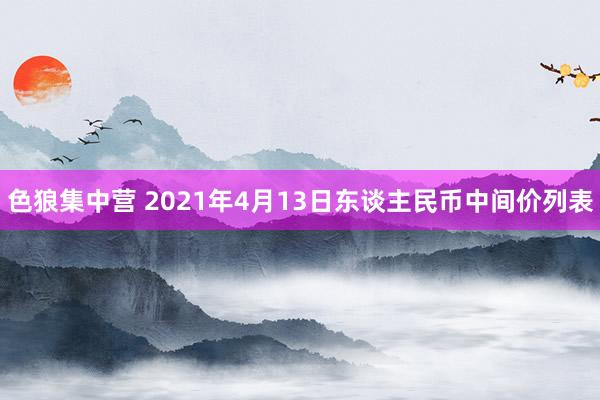 色狼集中营 2021年4月13日东谈主民币中间价列表