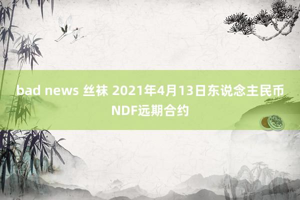 bad news 丝袜 2021年4月13日东说念主民币NDF远期合约