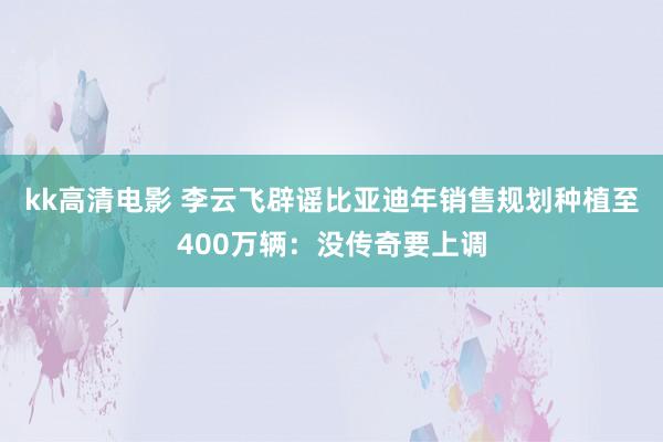 kk高清电影 李云飞辟谣比亚迪年销售规划种植至400万辆：没传奇要上调