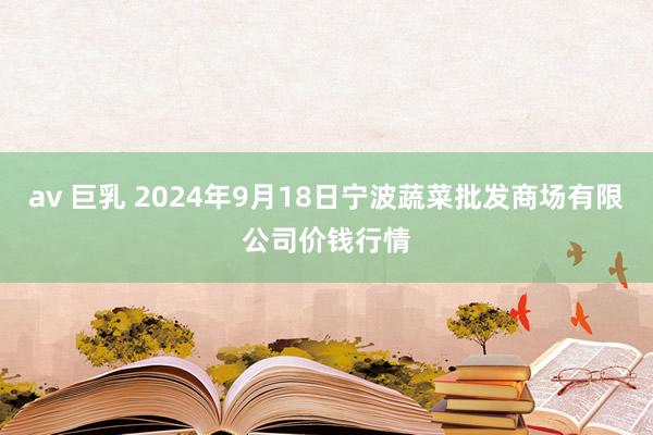 av 巨乳 2024年9月18日宁波蔬菜批发商场有限公司价钱行情