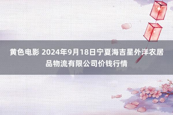 黄色电影 2024年9月18日宁夏海吉星外洋农居品物流有限公司价钱行情