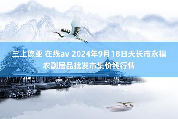 三上悠亚 在线av 2024年9月18日天长市永福农副居品批发市集价钱行情