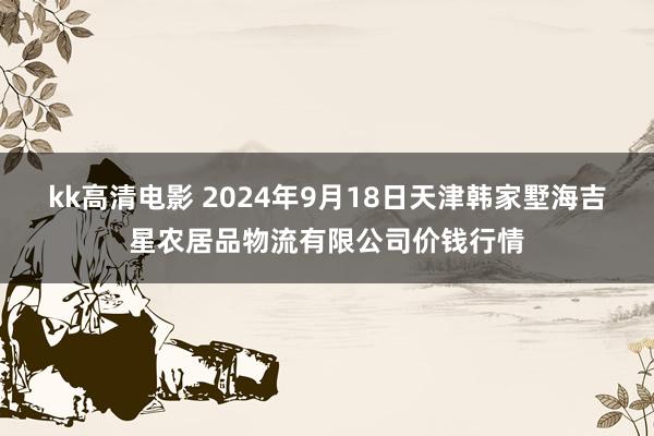 kk高清电影 2024年9月18日天津韩家墅海吉星农居品物流有限公司价钱行情