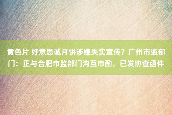 黄色片 好意思诚月饼涉嫌失实宣传？广州市监部门：正与合肥市监部门沟互市酌，已发协查函件