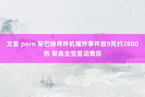 文爱 porn 黎巴嫩寻呼机爆炸事件致9死约2800伤 黎真主党誓词膺惩