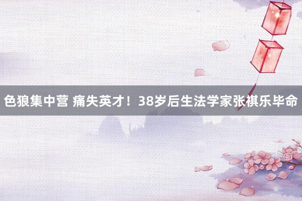 色狼集中营 痛失英才！38岁后生法学家张祺乐毕命