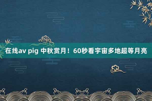 在线av pig 中秋赏月！60秒看宇宙多地超等月亮