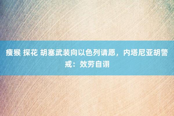 瘦猴 探花 胡塞武装向以色列请愿，内塔尼亚胡警戒：效劳自诩