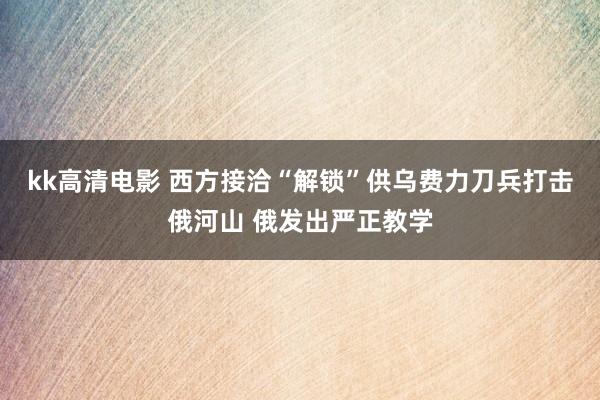 kk高清电影 西方接洽“解锁”供乌费力刀兵打击俄河山 俄发出严正教学