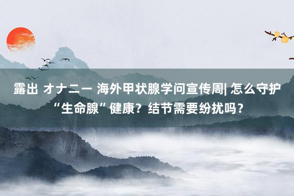 露出 オナニー 海外甲状腺学问宣传周| 怎么守护“生命腺”健康？结节需要纷扰吗？