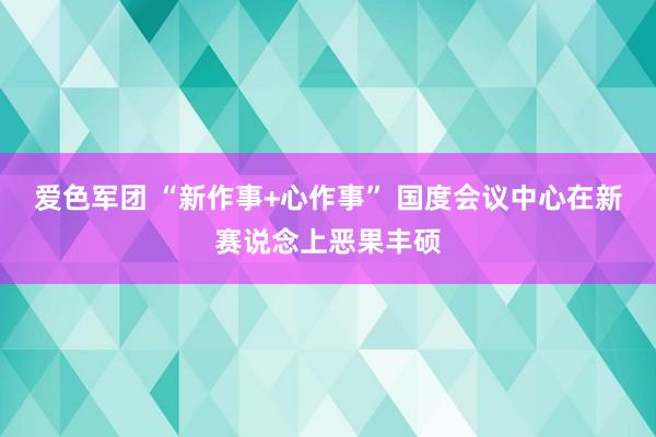 爱色军团 “新作事+心作事” 国度会议中心在新赛说念上恶果丰硕