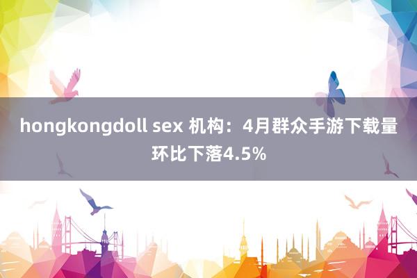 hongkongdoll sex 机构：4月群众手游下载量环比下落4.5%