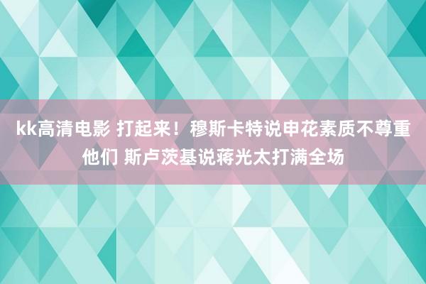 kk高清电影 打起来！穆斯卡特说申花素质不尊重他们 斯卢茨基说蒋光太打满全场