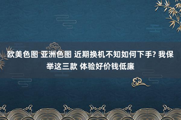 欧美色图 亚洲色图 近期换机不知如何下手? 我保举这三款 体验好价钱低廉