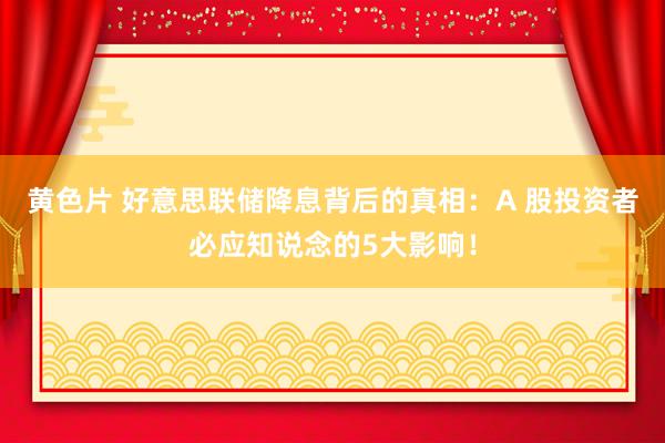 黄色片 好意思联储降息背后的真相：A 股投资者必应知说念的5大影响！