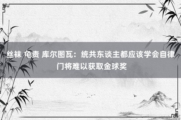 丝袜 龟责 库尔图瓦：统共东谈主都应该学会自律 门将难以获取金球奖