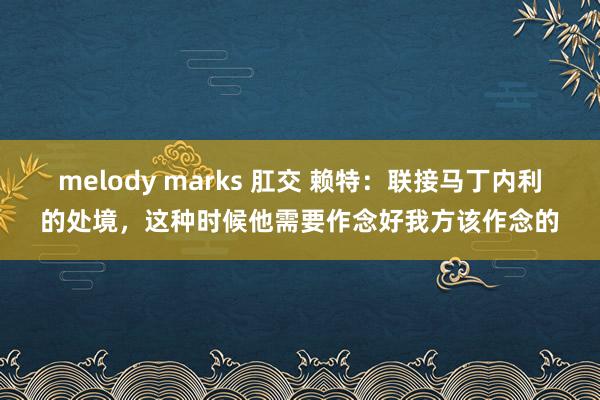 melody marks 肛交 赖特：联接马丁内利的处境，这种时候他需要作念好我方该作念的