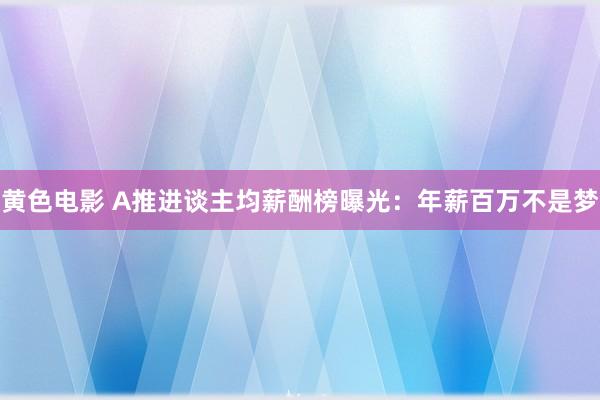 黄色电影 A推进谈主均薪酬榜曝光：年薪百万不是梦