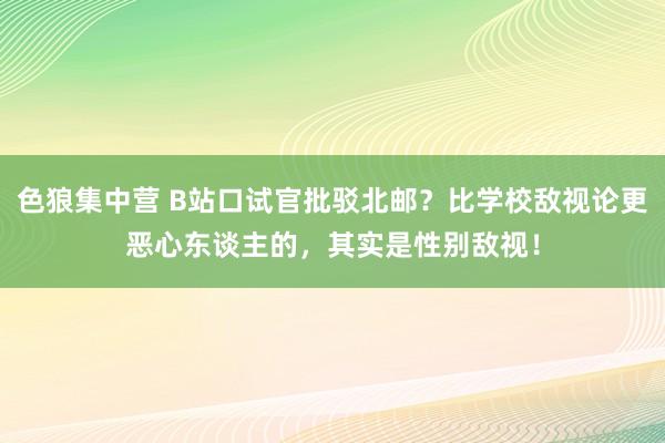 色狼集中营 B站口试官批驳北邮？比学校敌视论更恶心东谈主的，其实是性别敌视！