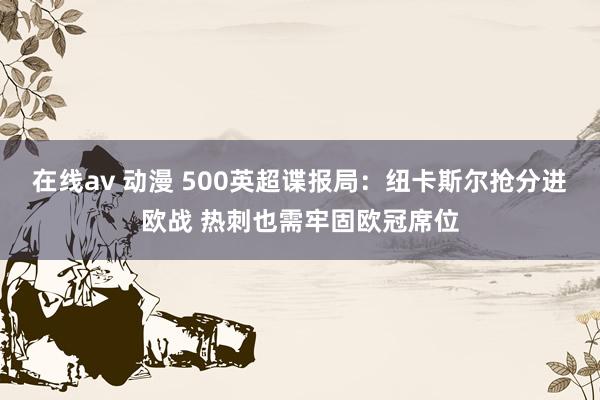 在线av 动漫 500英超谍报局：纽卡斯尔抢分进欧战 热刺也需牢固欧冠席位