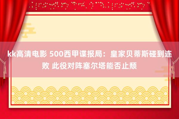 kk高清电影 500西甲谍报局：皇家贝蒂斯碰到连败 此役对阵塞尔塔能否止颓