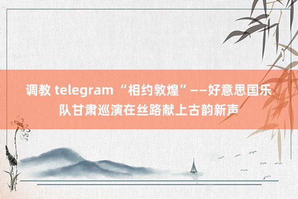 调教 telegram “相约敦煌”——好意思国乐队甘肃巡演在丝路献上古韵新声