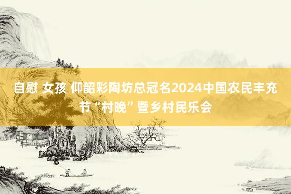 自慰 女孩 仰韶彩陶坊总冠名2024中国农民丰充节“村晚”暨乡村民乐会