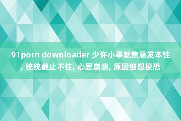 91porn downloader 少许小事就焦急发本性， 统统截止不住， 心思崩溃， 原因细想极恐