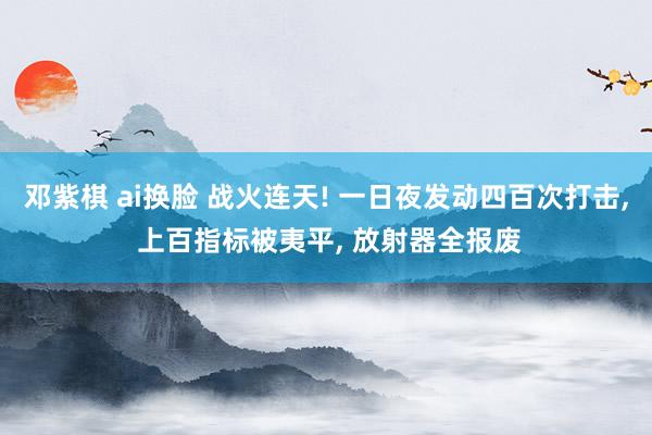 邓紫棋 ai换脸 战火连天! 一日夜发动四百次打击， 上百指标被夷平， 放射器全报废