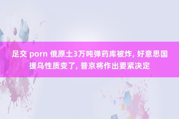 足交 porn 俄原土3万吨弹药库被炸， 好意思国援乌性质变了， 普京将作出要紧决定