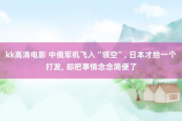 kk高清电影 中俄军机飞入“领空”， 日本才给一个打发， 却把事情念念简便了