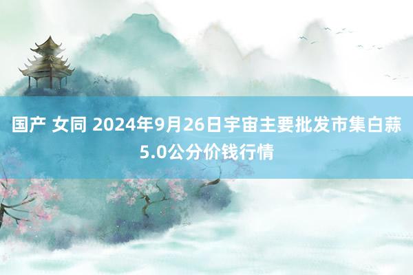 国产 女同 2024年9月26日宇宙主要批发市集白蒜5.0公分价钱行情